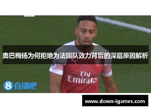 奥巴梅扬为何拒绝为法国队效力背后的深层原因解析