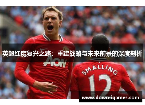 英超红魔复兴之路:重建战略与未来前景的深度剖析 英超红魔复兴之路:重建战略与未来前景的深度剖析