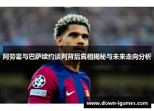 阿劳霍与巴萨续约谈判背后真相揭秘与未来走向分析 阿劳霍与巴萨续约谈判背后真相揭秘与未来走向分析