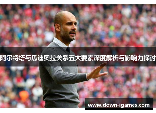 阿尔特塔与瓜迪奥拉关系五大要素深度解析与影响力探讨 阿尔特塔与瓜迪奥拉关系五大要素深度解析与影响力探讨