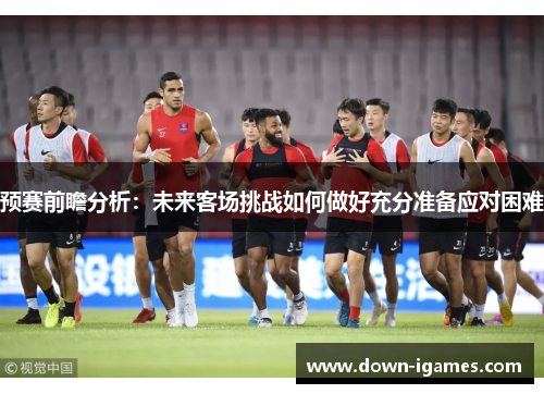 预赛前瞻分析：未来客场挑战如何做好充分准备应对困难