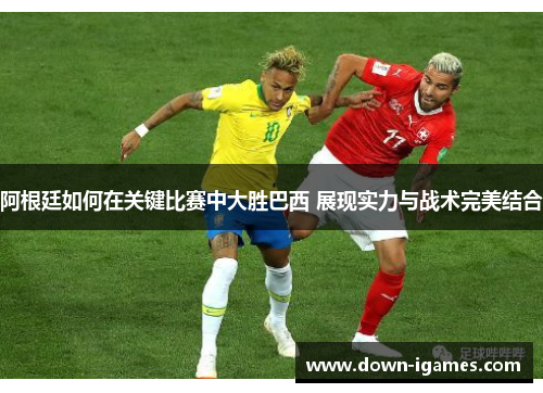 阿根廷如何在关键比赛中大胜巴西 展现实力与战术完美结合